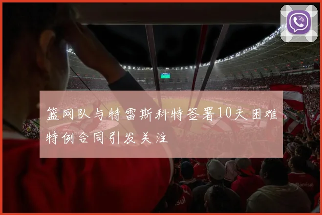 篮网队与特雷斯科特签署10天困难特例合同引发关注