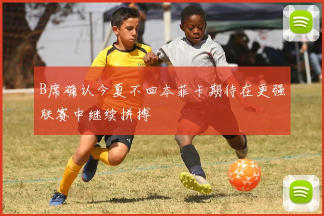 B席确认今夏不回本菲卡期待在更强联赛中继续拼搏