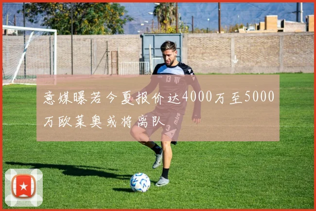 意媒曝若今夏报价达4000万至5000万欧莱奥或将离队