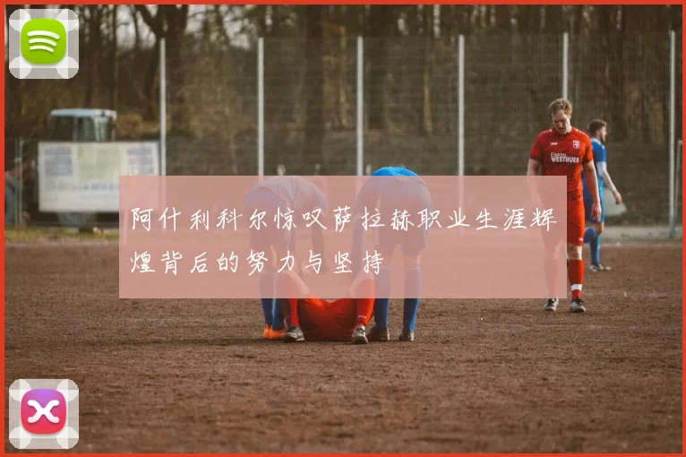 阿什利科尔惊叹萨拉赫职业生涯辉煌背后的努力与坚持
