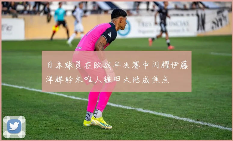 日本球员在欧战半决赛中闪耀伊藤洋辉铃木唯人镰田大地成焦点