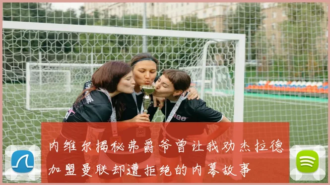 内维尔揭秘弗爵爷曾让我劝杰拉德加盟曼联却遭拒绝的内幕故事