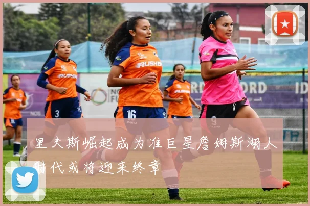 里夫斯崛起成为准巨星詹姆斯湖人时代或将迎来终章