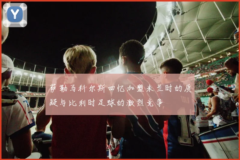 萨勒马科尔斯回忆加盟米兰时的质疑与比利时足球的激烈竞争
