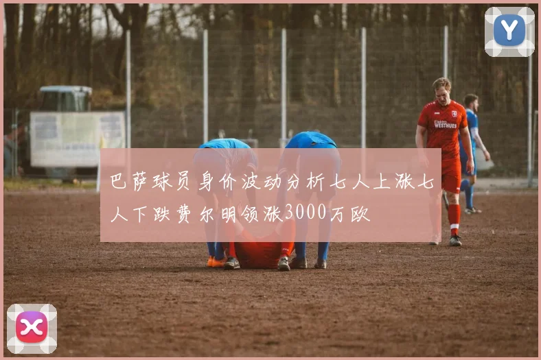 巴萨球员身价波动分析七人上涨七人下跌费尔明领涨3000万欧
