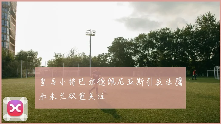皇马小将巴尔德佩尼亚斯引发法鹰和米兰双重关注