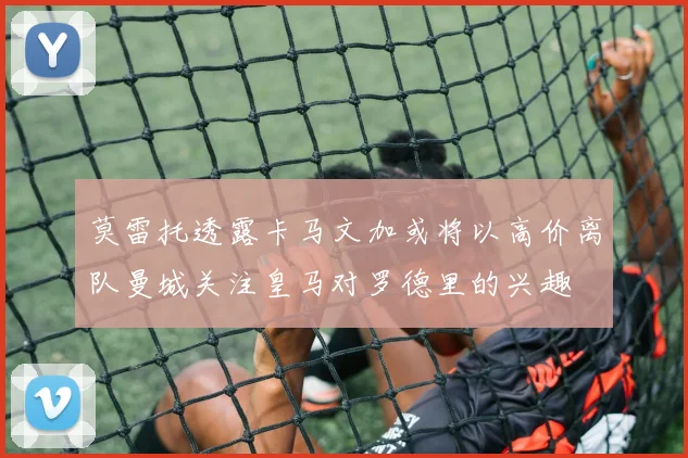 莫雷托透露卡马文加或将以高价离队曼城关注皇马对罗德里的兴趣
