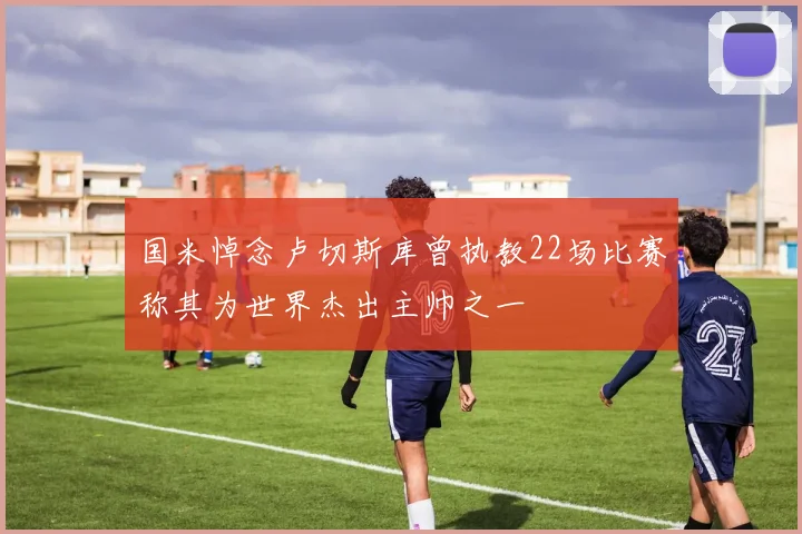 国米悼念卢切斯库曾执教22场比赛称其为世界杰出主帅之一